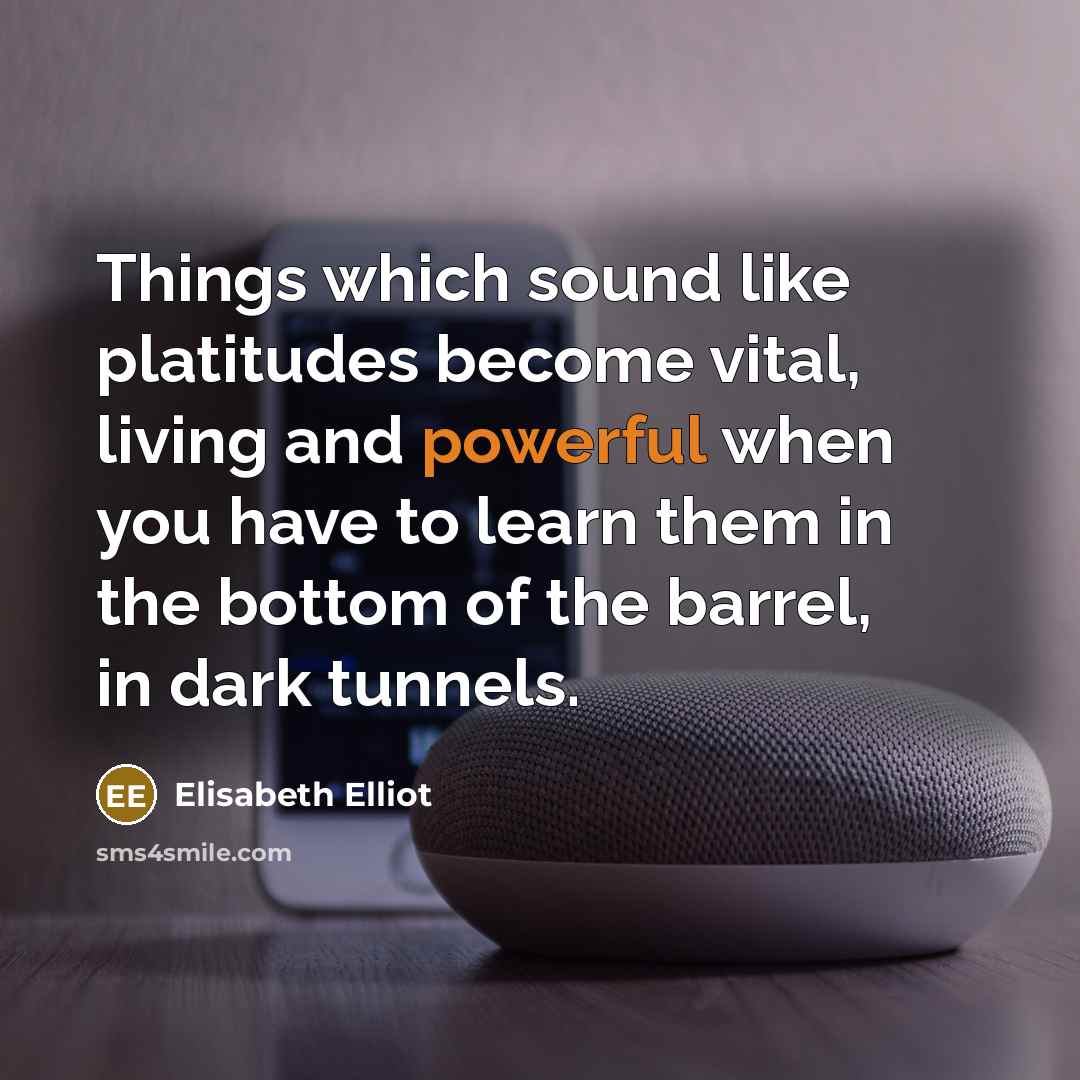 “Things which sound like platitudes become vital, living and powerful when you have to learn them in the bottom of the barrel, in dark tunnels.” quote by Elisabeth Elliot