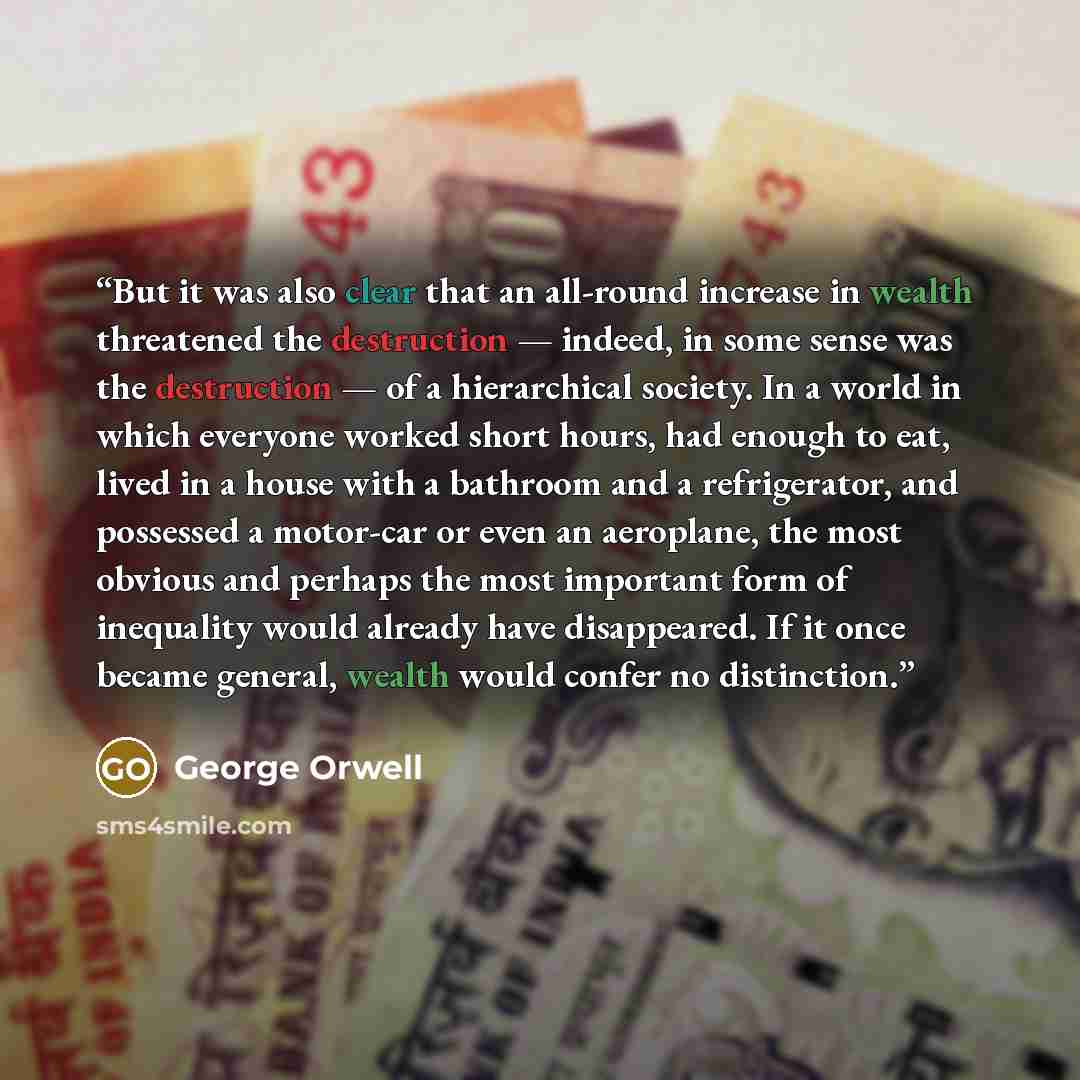 “But it was also clear that an all-round increase in wealth threatened the destruction — indeed, in some sense was the destruction — of a hierarchical society. In a world in which everyone worked short hours, had enough to eat, lived in a house with a bathroom and a refrigerator, and possessed a…” quote by George Orwell