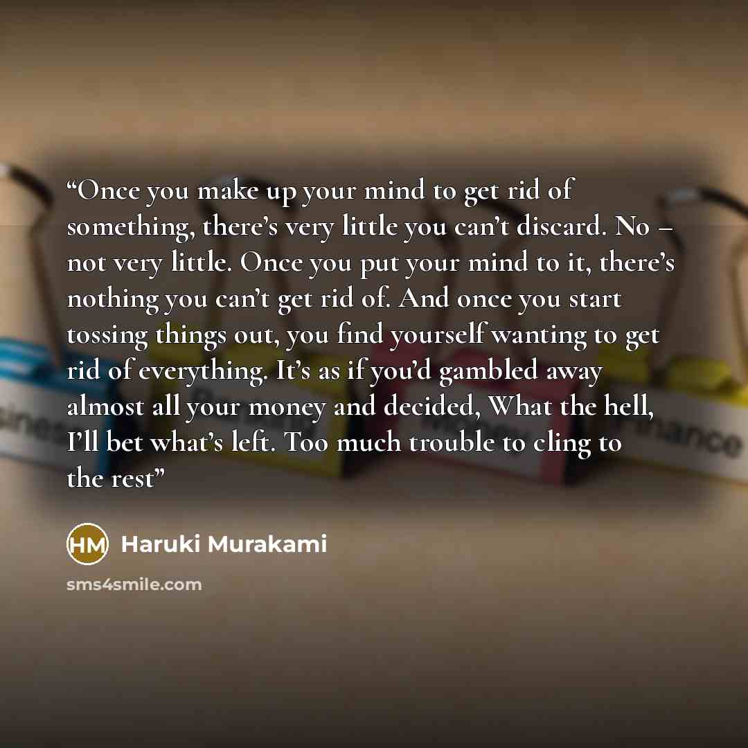 “Once you make up your mind to get rid of something, there’s very little you can’t discard. No – not very little. Once you put your mind to it, there’s nothing you can’t get rid of. And once you start tossing things out, you find yourself wanting to get rid of everything. It’s as if you’d gambled…” quote by Haruki Murakami