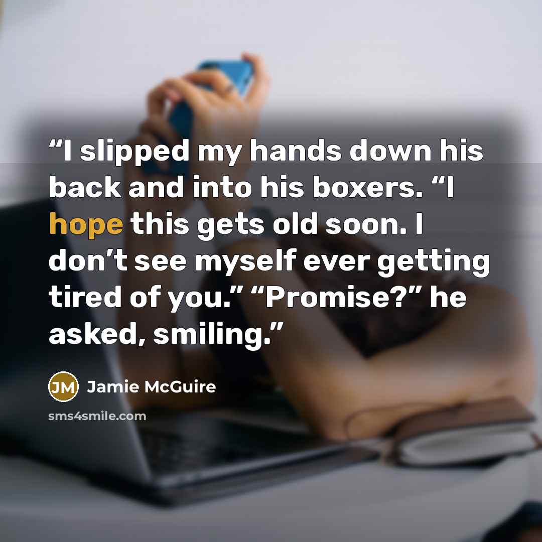 “I slipped my hands down his back and into his boxers. “I hope this gets old soon. I don’t see myself ever getting tired of you.” “Promise?” he asked, smiling.” quote by Jamie McGuire