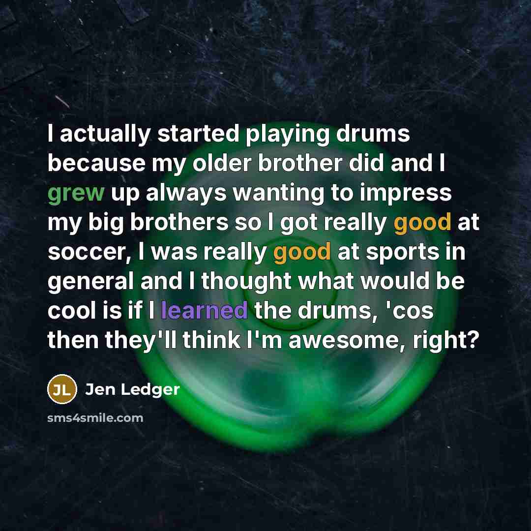 “I actually started playing drums because my older brother did and I grew up always wanting to impress my big brothers so I got really good at soccer, I was really good at sports in general and I thought what would be cool is if I learned the drums, 'cos then they'll think I'm awesome, right?” quote by Jen Ledger