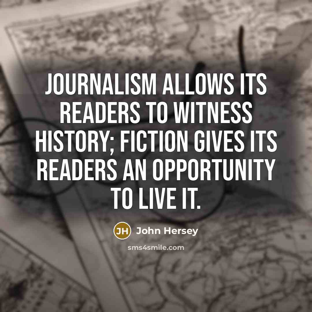 “Journalism allows its readers to witness history; fiction gives its…” quote by John Hersey