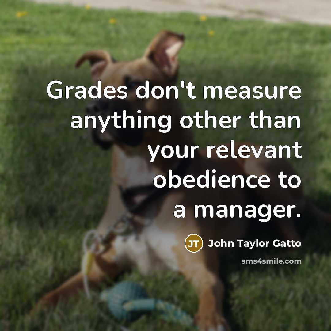 “Grades don't measure anything other than your relevant obedience to…” quote by John Taylor Gatto