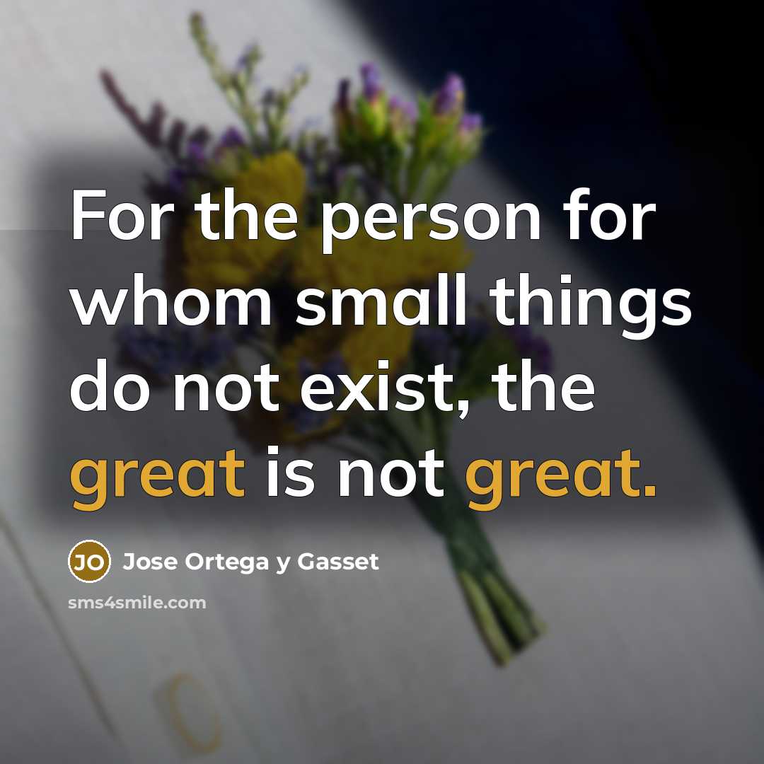 “For the person for whom small things do not exist,…” quote by Jose Ortega y Gasset