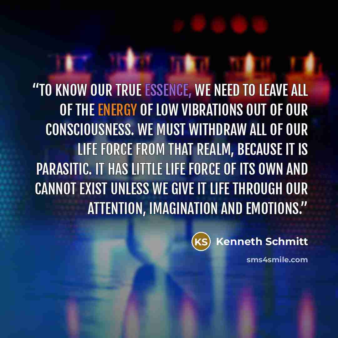 “To know our true essence, we need to leave all of the energy of low vibrations out of our consciousness. We must withdraw all of our life force from that realm, because it is parasitic. It has little life force of its own and cannot exist unless we give it life through our attention, imagination…” quote by Kenneth Schmitt