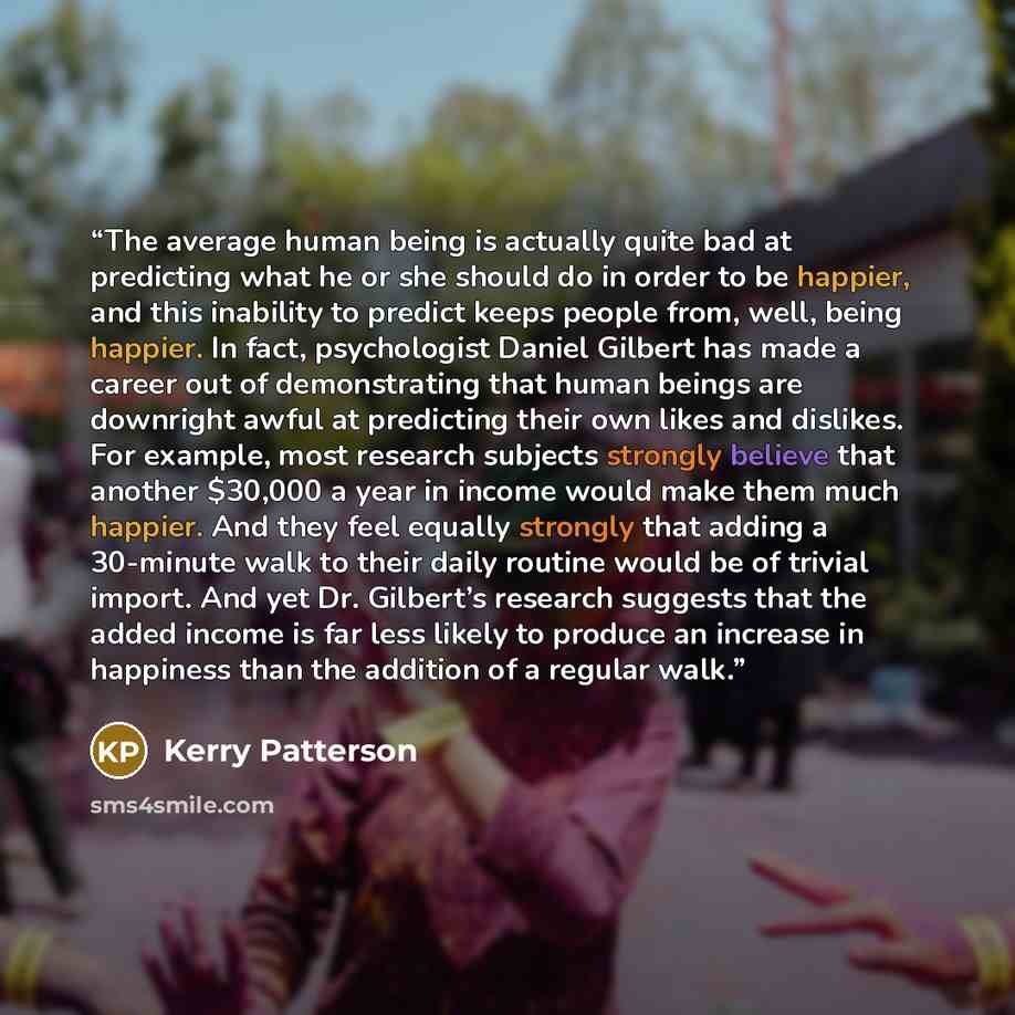 “The average human being is actually quite bad at predicting what he or she should do in order to be happier, and this inability to predict keeps people from, well, being happier. In fact, psychologist Daniel Gilbert has made a career out of demonstrating that human beings are downright awful at…” quote by Kerry Patterson