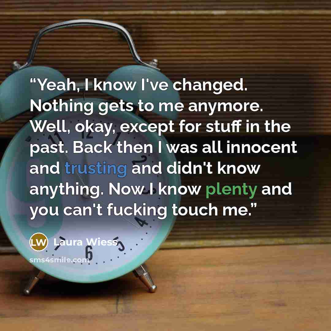 “Yeah, I know I've changed. Nothing gets to me anymore. Well, okay, except for stuff in the past. Back then I was all innocent and trusting and didn't know anything. Now I know plenty and you can't fucking touch me.” quote by Laura Wiess