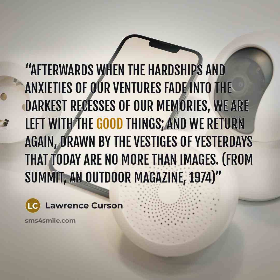“Afterwards When the hardships and anxieties of our ventures Fade into the darkest recesses of our memories, We are left with the good things; And we return again, Drawn by the vestiges of yesterdays that today are no more than Images. (from Summit, an outdoor magazine, 1974)” quote by Lawrence Curson