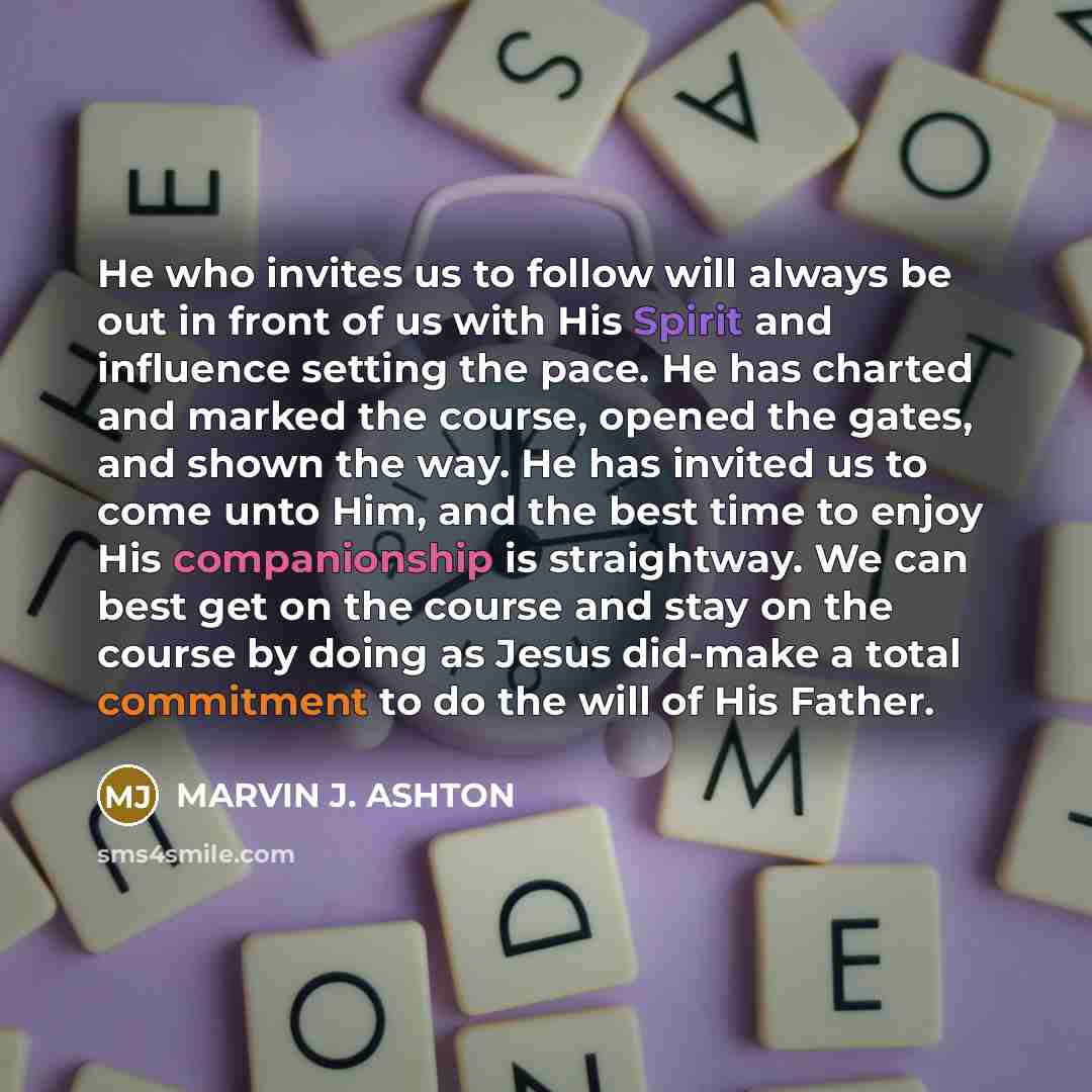 “He who invites us to follow will always be out in front of us with His Spirit and influence setting the pace. He has charted and marked the course, opened the gates, and shown the way. He has invited us to come unto Him, and the best time to enjoy His companionship is straightway. We can best get…” quote by Marvin J. Ashton