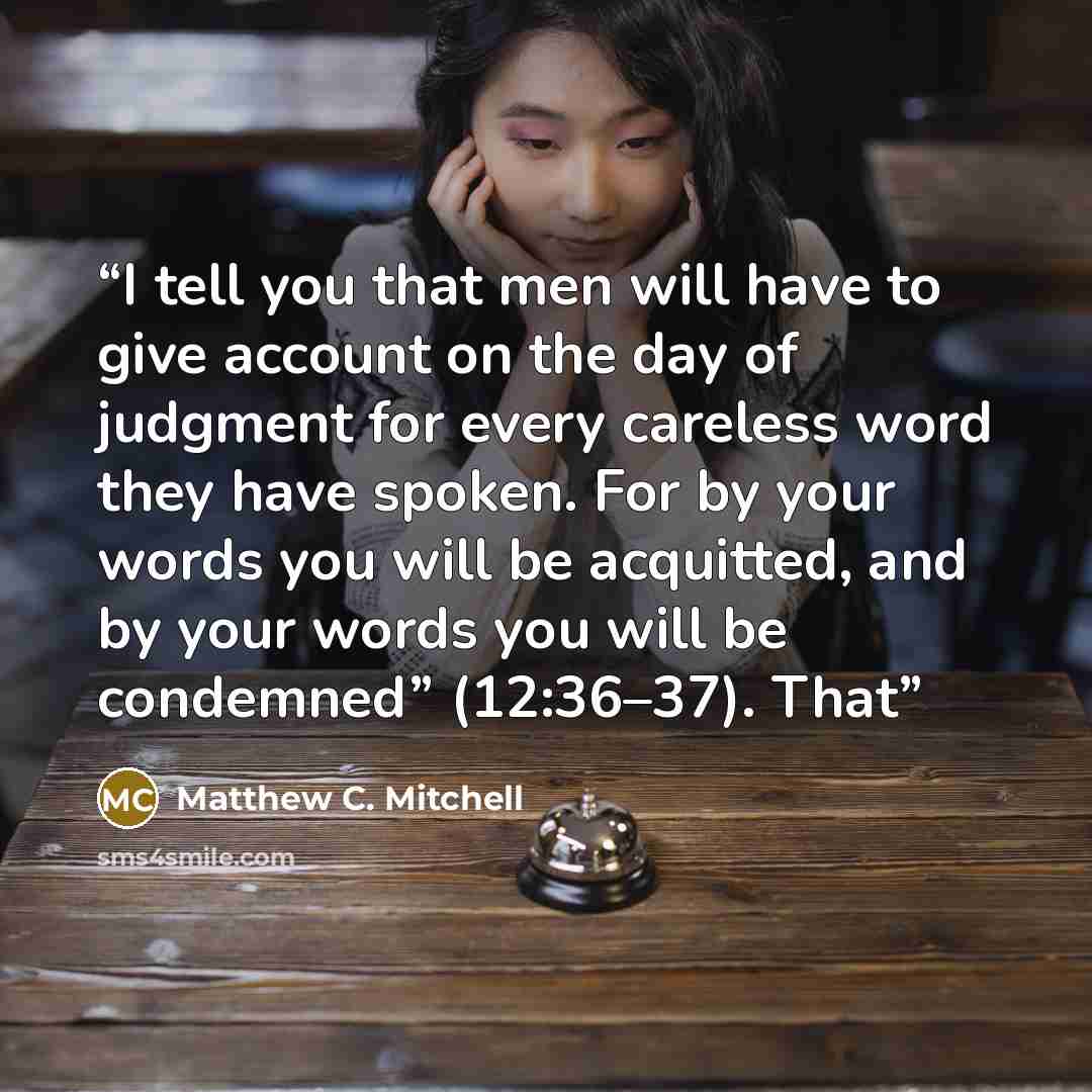 “I tell you that men will have to give account on the day of judgment for every careless word they have spoken. For by your words you will be acquitted, and by your words you will be condemned” (12:36–37). That” quote by Matthew C. Mitchell