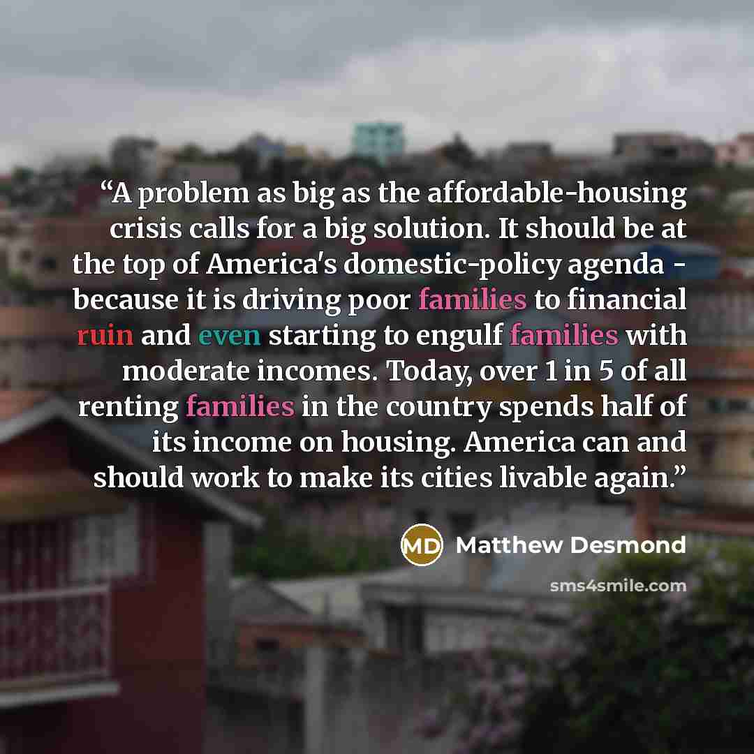 “A problem as big as the affordable-housing crisis calls for a big solution. It should be at the top of America's domestic-policy agenda - because it is driving poor families to financial ruin and even starting to engulf families with moderate incomes. Today, over 1 in 5 of all renting families in…” quote by Matthew Desmond