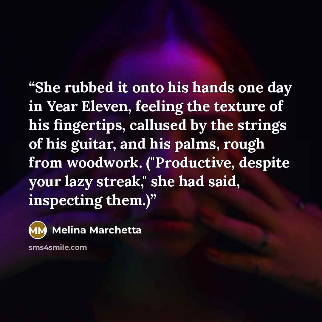 “She rubbed it onto his hands one day in Year Eleven, feeling the texture of his fingertips, callused by the strings of his guitar, and his palms, rough from woodwork. ("Productive, despite your lazy streak," she had said, inspecting them.)” quote by Melina Marchetta
