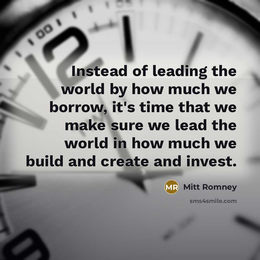 “Instead of leading the world by how much we borrow, it's time that we make sure we lead the world in how much we build and create and invest.” quote by Mitt Romney
