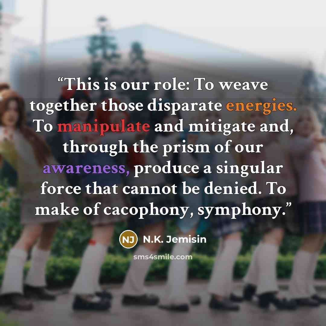 “This is our role: To weave together those disparate energies. To manipulate and mitigate and, through the prism of our awareness, produce a singular force that cannot be denied. To make of cacophony, symphony.” quote by N.K. Jemisin