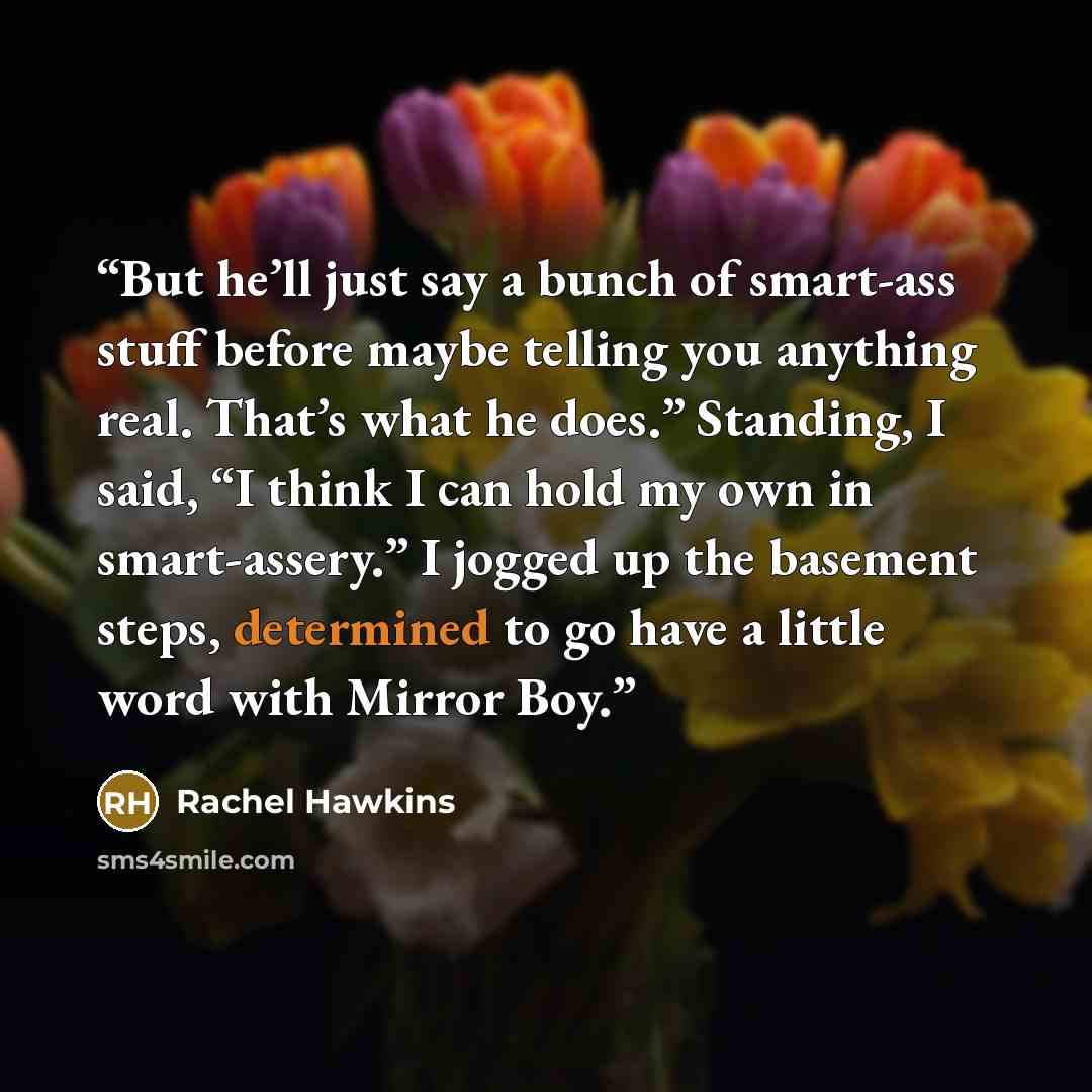 “But he’ll just say a bunch of smart-ass stuff before maybe telling you anything real. That’s what he does.” Standing, I said, “I think I can hold my own in smart-assery.” I jogged up the basement steps, determined to go have a little word with Mirror Boy.” quote by Rachel Hawkins
