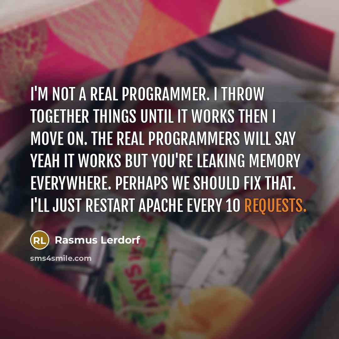 “I'm not a real programmer. I throw together things until it works then I move on. The real programmers will say Yeah it works but you're leaking memory everywhere. Perhaps we should fix that. I'll just restart Apache every 10 requests.” quote by Rasmus Lerdorf