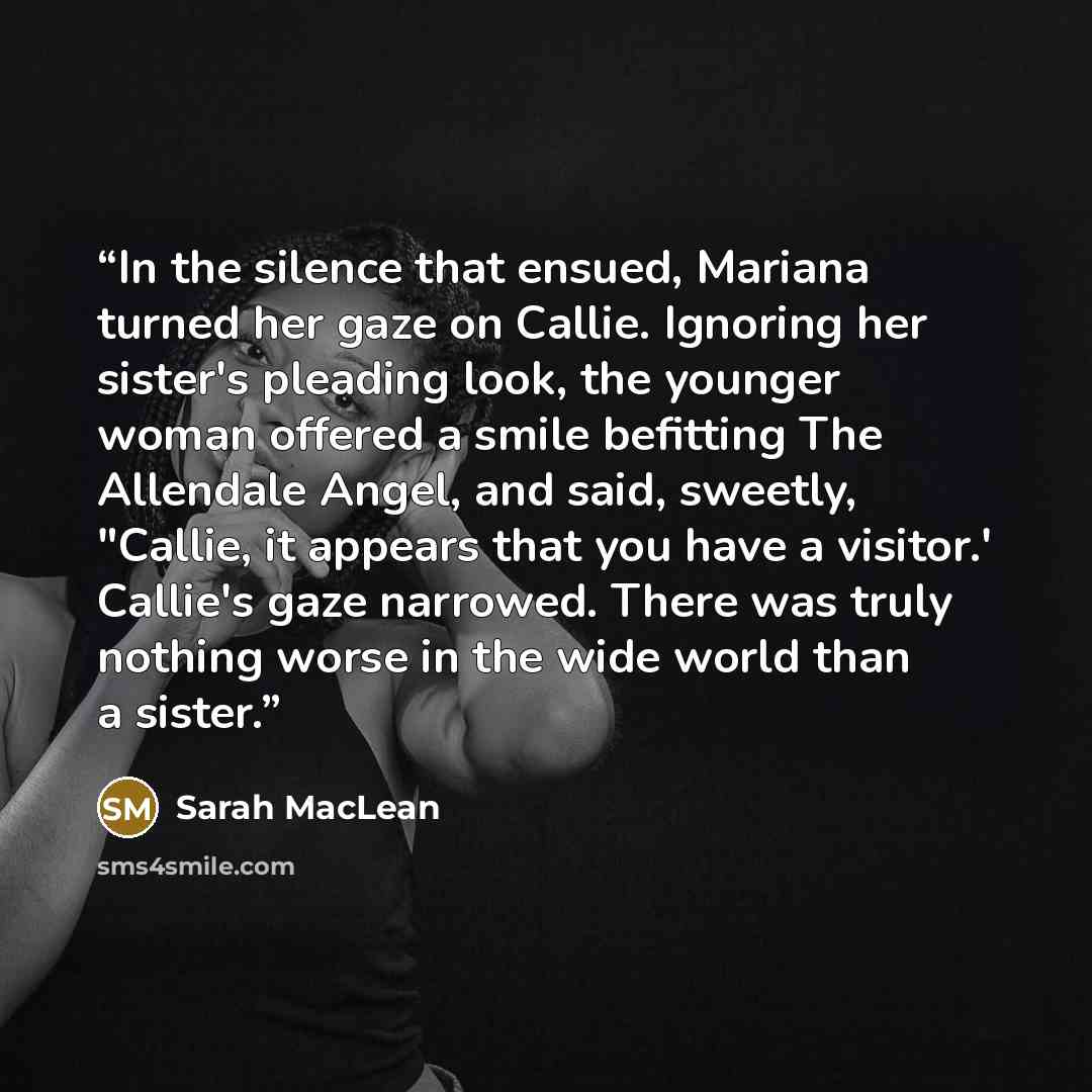 “In the silence that ensued, Mariana turned her gaze on Callie. Ignoring her sister's pleading look, the younger woman offered a smile befitting The Allendale Angel, and said, sweetly, "Callie, it appears that you have a visitor.' Callie's gaze narrowed. There was truly nothing worse in the wide…” quote by Sarah MacLean