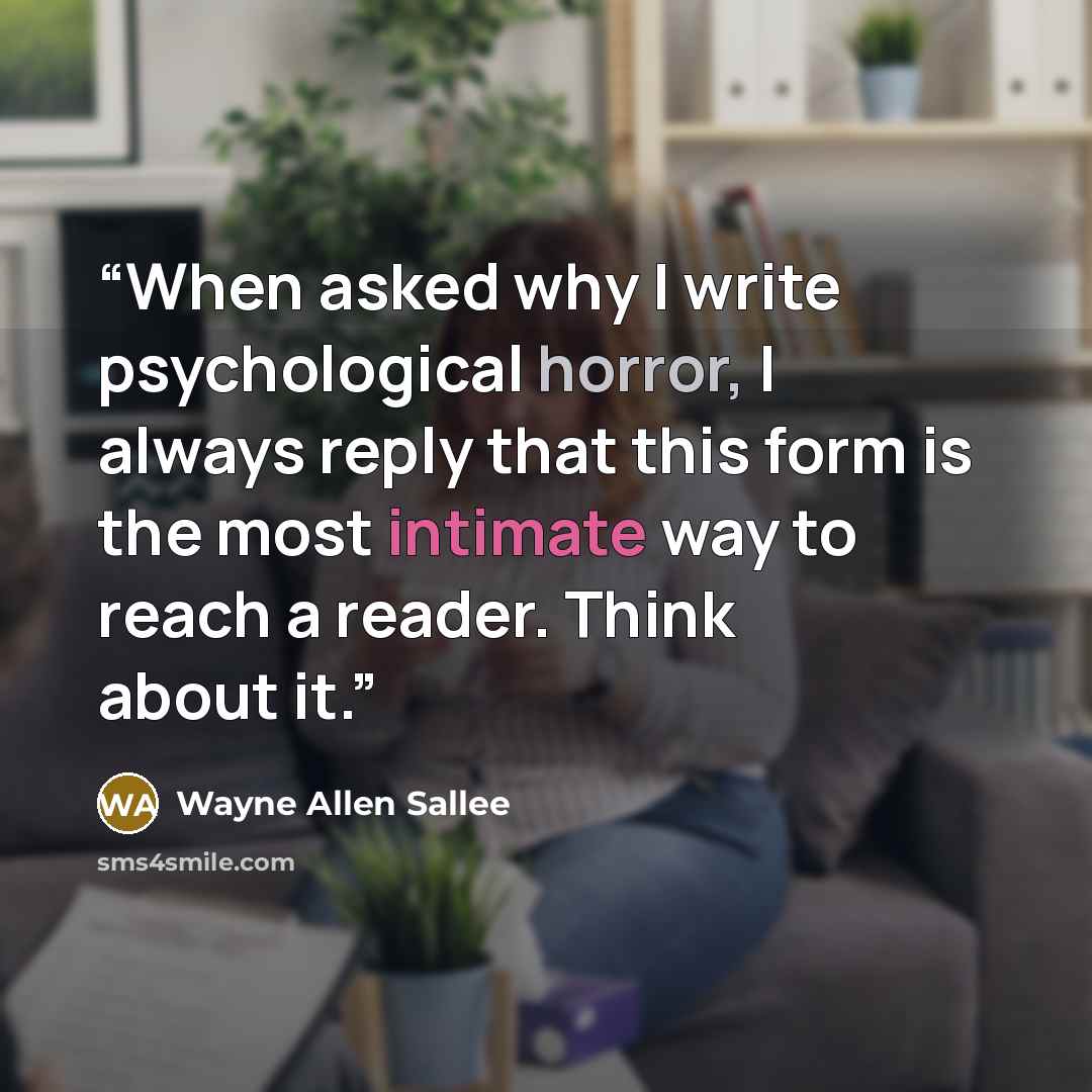 “When asked why I write psychological horror, I always reply that this form is the most intimate way to reach a reader. Think about it.” quote by Wayne Allen Sallee