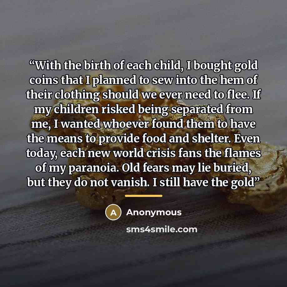 “With the birth of each child, I bought gold coins that I planned to sew into the hem of their clothing should we ever need to flee. If my children risked being separated from me, I wanted whoever found them to have the means to provide food and shelter. Even today, each new world crisis fans the…” quote by Anonymous