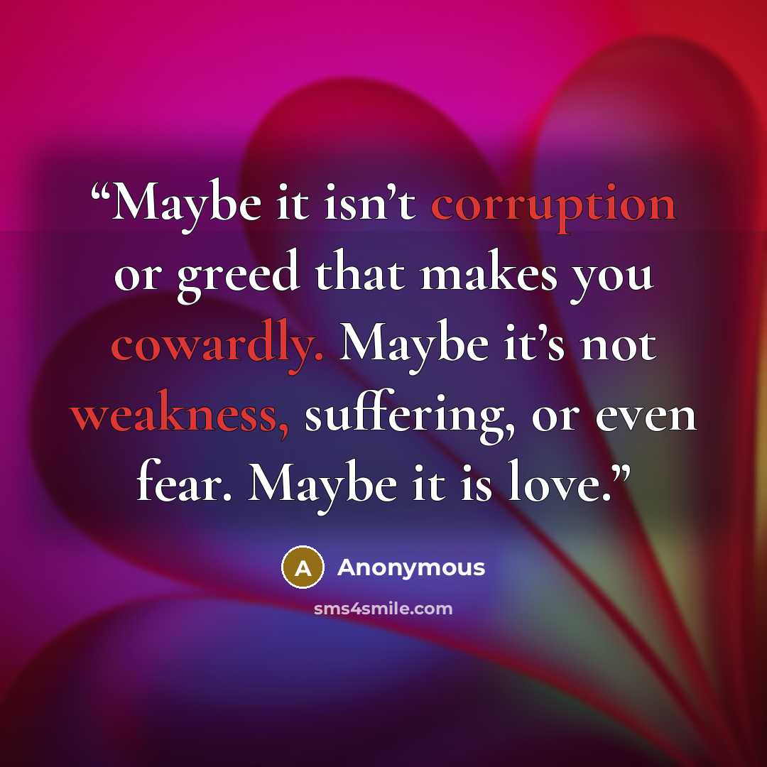 “Maybe it isn’t corruption or greed that makes you cowardly. Maybe it’s not weakness, suffering, or even fear. Maybe it is love.” quote by Anonymous