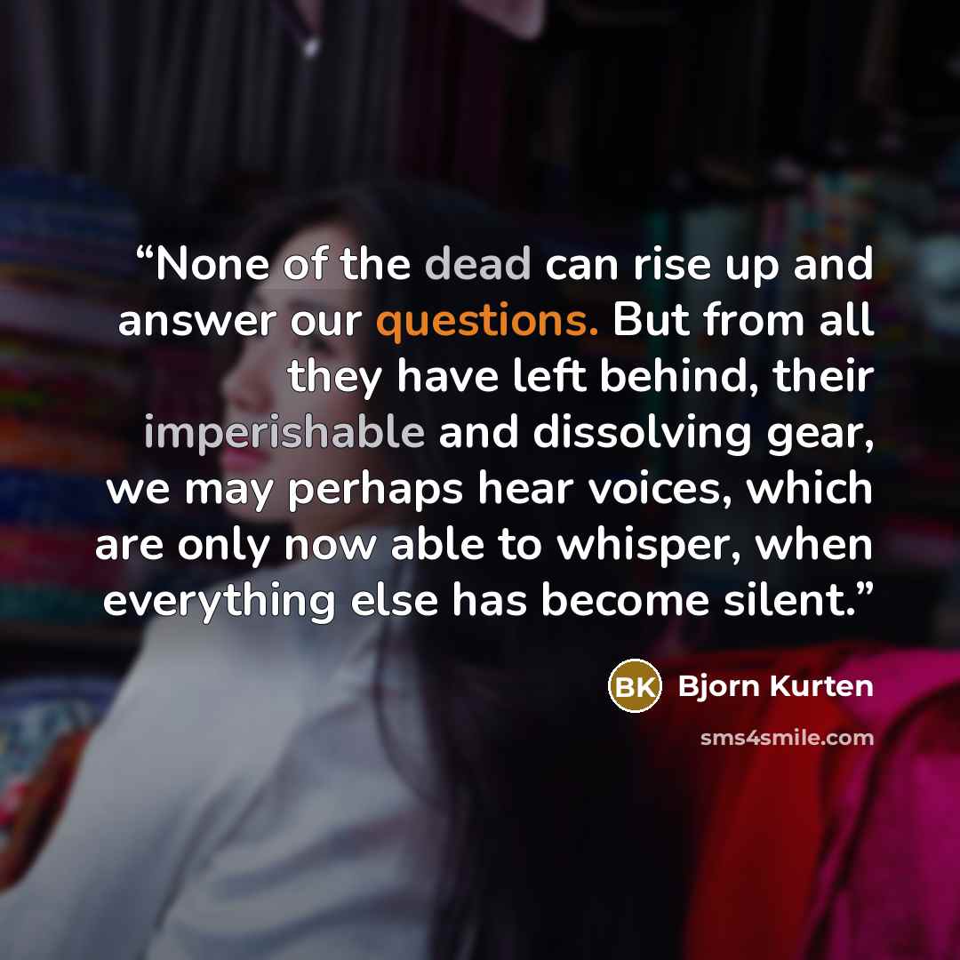 “None of the dead can rise up and answer our questions. But from all they have left behind, their imperishable and dissolving gear, we may perhaps hear voices, which are only now able to whisper, when everything else has become silent.” quote by Bjorn Kurten
