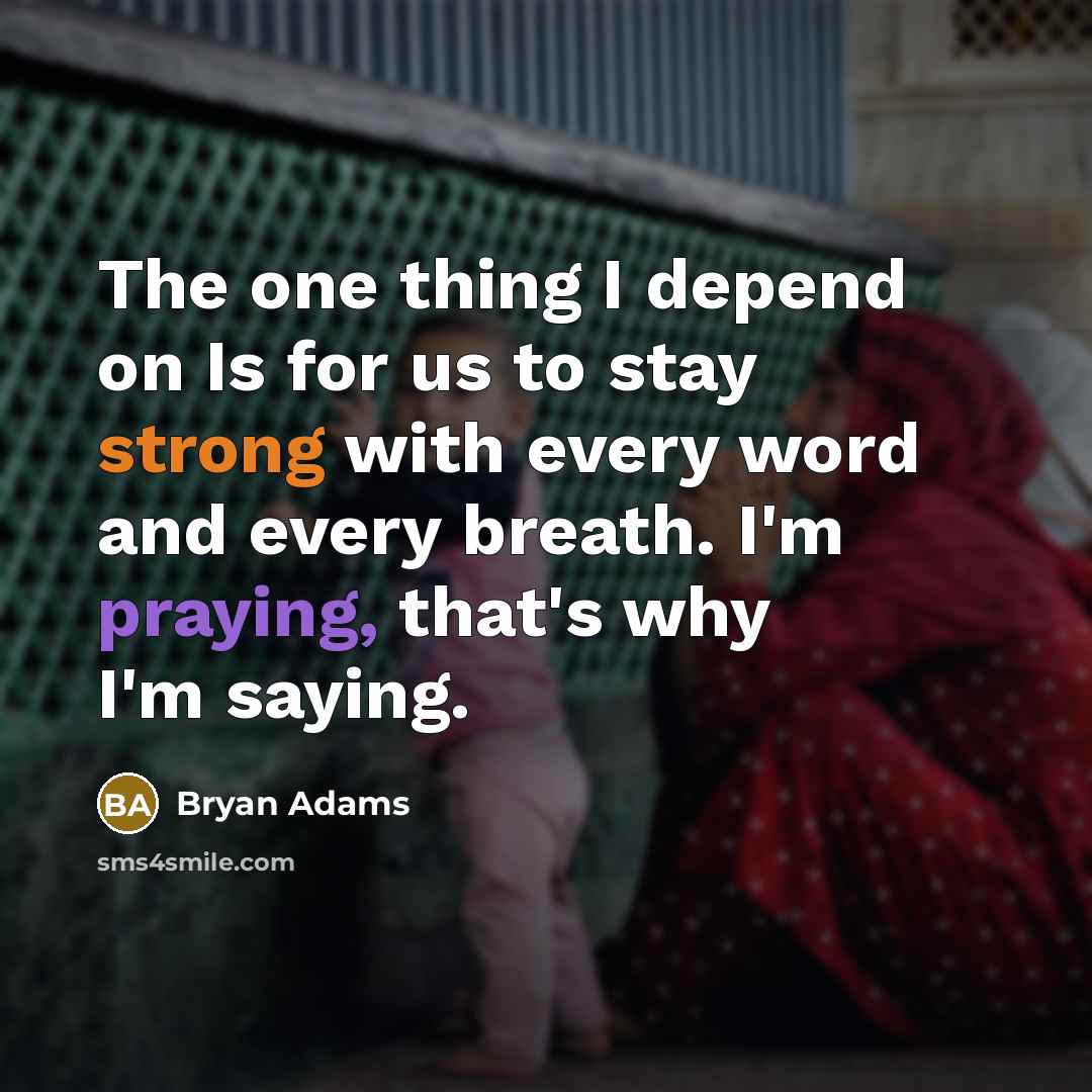 “The one thing I depend on Is for us to stay strong with every word and every breath. I'm praying, that's why I'm saying.” quote by Bryan Adams