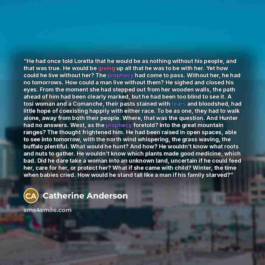 “He had once told Loretta that he would be as nothing without his people, and that was true. He would be giving up all that he was to be with her. Yet how could he live without her? The prophecy had come to pass. Without her, he had no tomorrows. How could a man live without them? He sighed and…” quote by Catherine Anderson