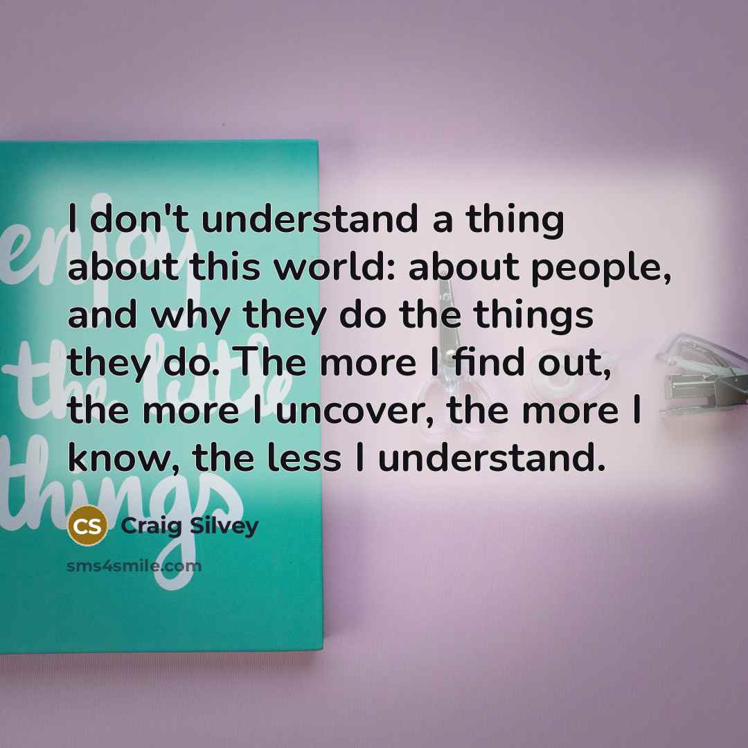 “I don't understand a thing about this world: about people, and why they do the things they do. The more I find out, the more I uncover, the more I know, the less I understand.” quote by Craig Silvey