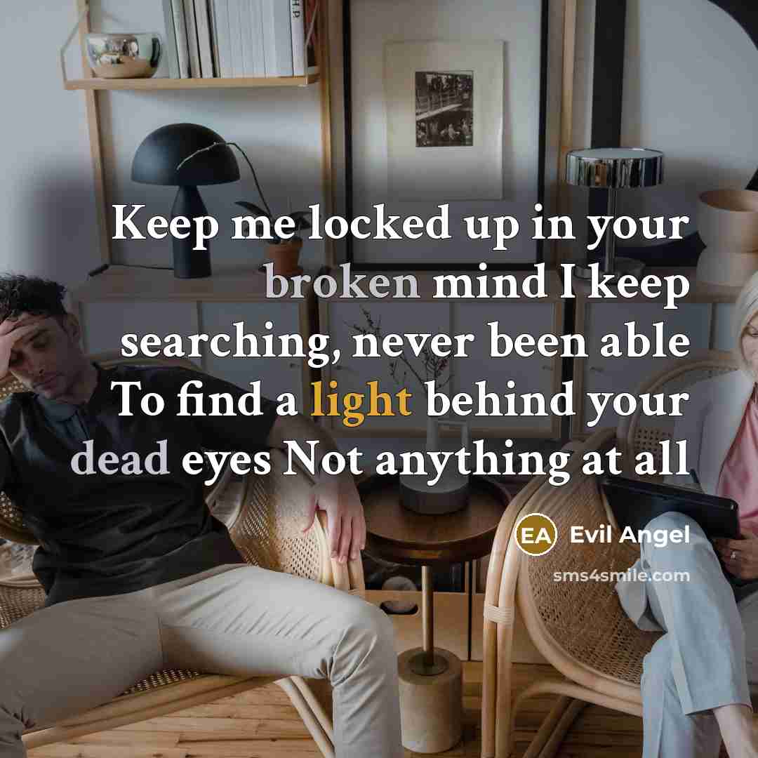 “Keep me locked up in your broken mind I keep searching, never been able To find a light behind your dead eyes Not anything at all” quote by Evil Angel