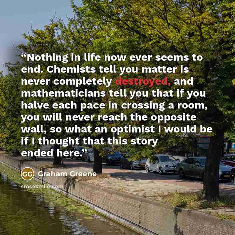 “Nothing in life now ever seems to end. Chemists tell you matter is never completely destroyed, and mathematicians tell you that if you halve each pace in crossing a room, you will never reach the opposite wall, so what an optimist I would be if I thought that this story ended here.” quote by Graham Greene