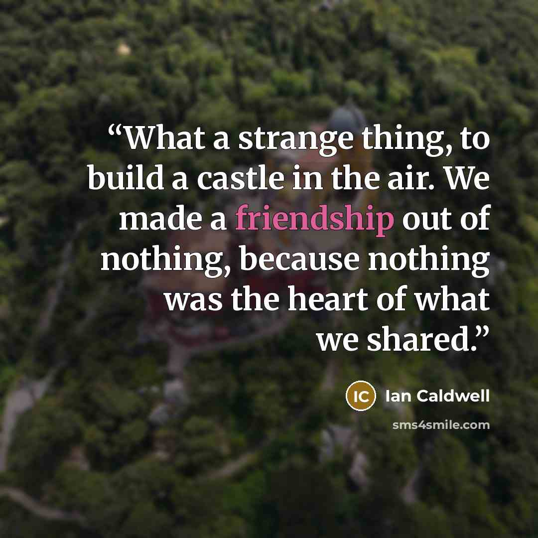“What a strange thing, to build a castle in the air. We made a friendship out of nothing, because nothing was the heart of what we shared.” quote by Ian Caldwell