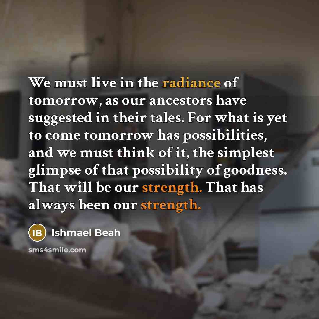 “We must live in the radiance of tomorrow, as our…” quote by Ishmael Beah
