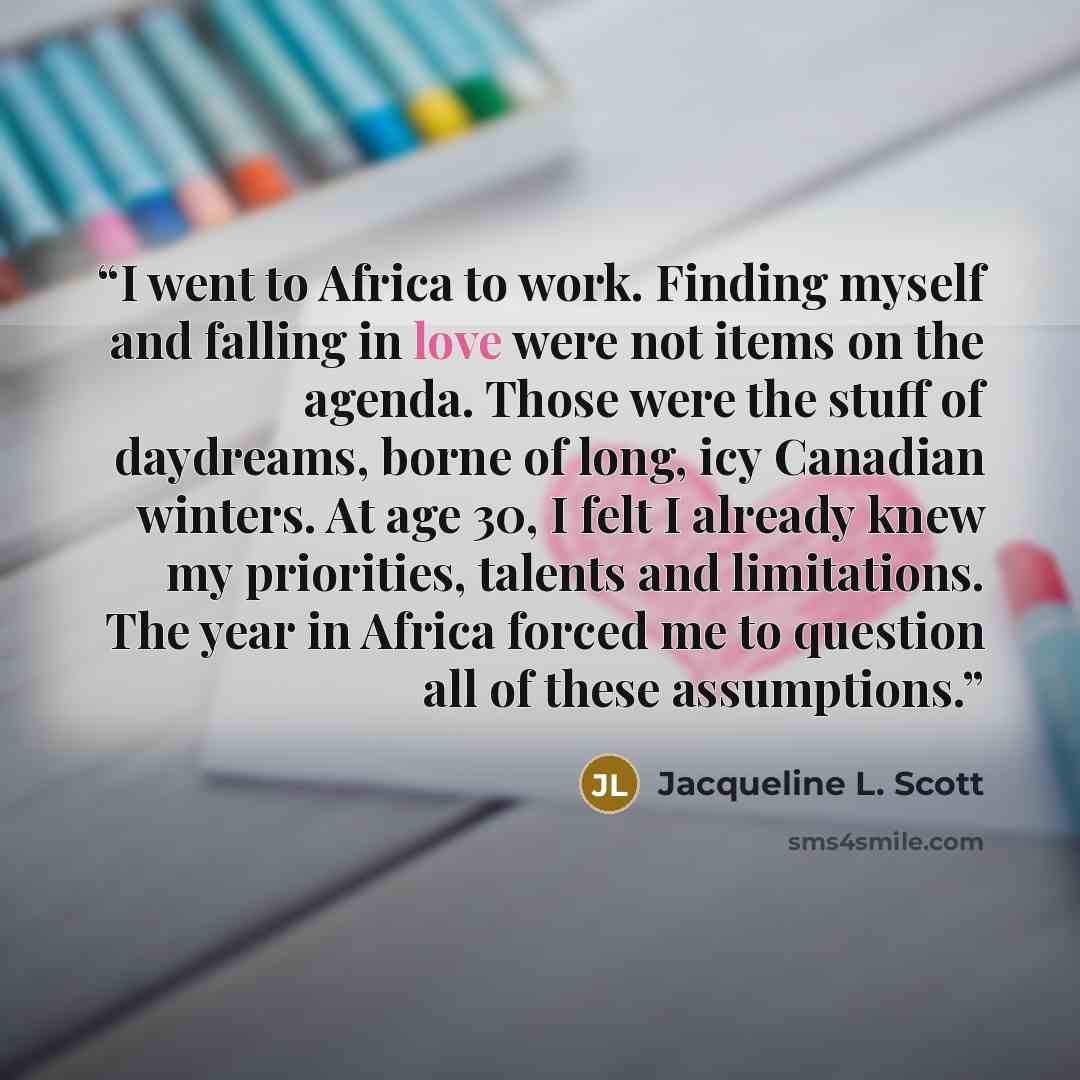 “I went to Africa to work. Finding myself and falling in love were not items on the agenda. Those were the stuff of daydreams, borne of long, icy Canadian winters. At age 30, I felt I already knew my priorities, talents and limitations. The year in Africa forced me to question all of these…” quote by Jacqueline L. Scott
