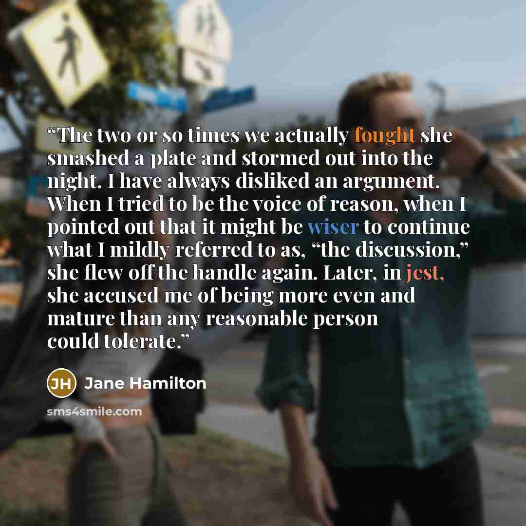“The two or so times we actually fought she smashed a plate and stormed out into the night. I have always disliked an argument. When I tried to be the voice of reason, when I pointed out that it might be wiser to continue what I mildly referred to as, “the discussion,” she flew off the handle…” quote by Jane Hamilton