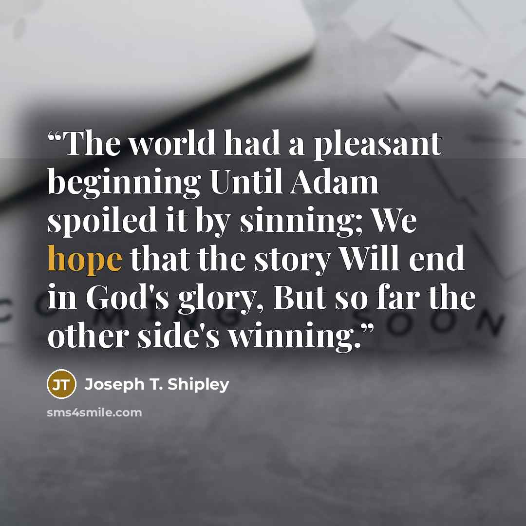 “The world had a pleasant beginning Until Adam spoiled it by sinning; We hope that the story Will end in God's glory, But so far the other side's winning.” quote by Joseph T. Shipley