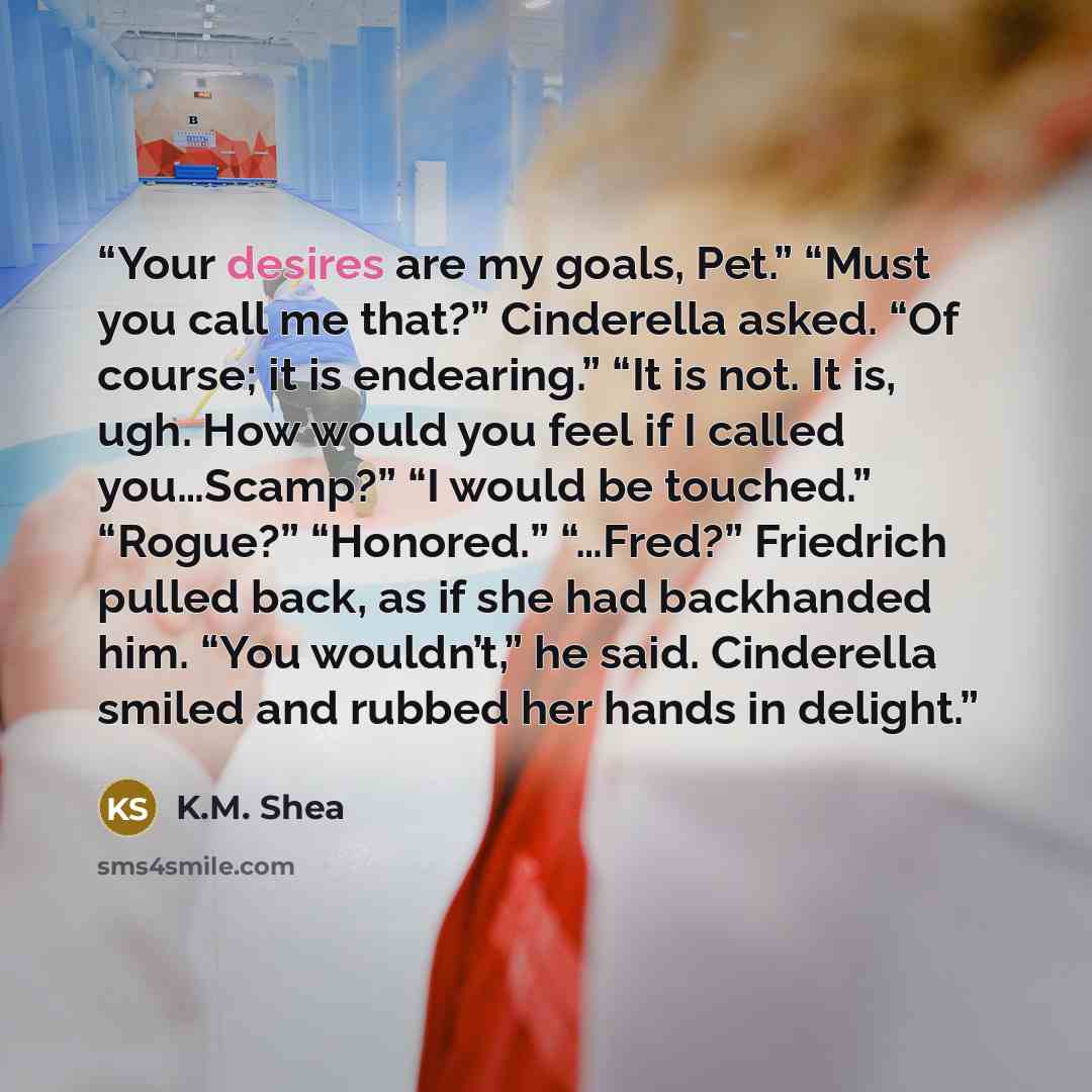 “Your desires are my goals, Pet.” “Must you call me that?” Cinderella asked. “Of course; it is endearing.” “It is not. It is, ugh. How would you feel if I called you…Scamp?” “I would be touched.” “Rogue?” “Honored.” “…Fred?” Friedrich pulled back, as if she had backhanded him. “You wouldn’t,” he…” quote by K.M. Shea