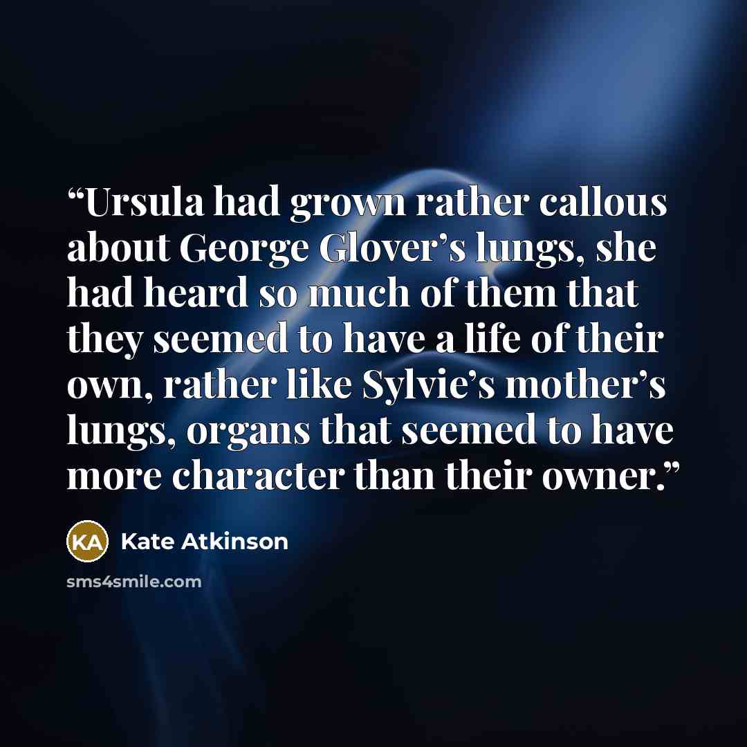 “Ursula had grown rather callous about George Glover’s lungs, she had heard so much of them that they seemed to have a life of their own, rather like Sylvie’s mother’s lungs, organs that seemed to have more character than their owner.” quote by Kate Atkinson