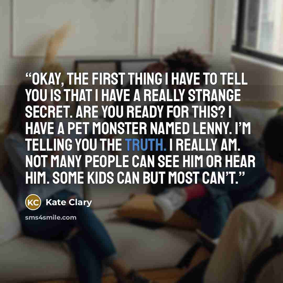 “Okay, the first thing I have to tell you is that I have a really strange secret. Are you ready for this? I have a pet monster named Lenny. I’m telling you the truth. I really am. Not many people can see him or hear him. Some kids can but most can’t.” quote by Kate Clary