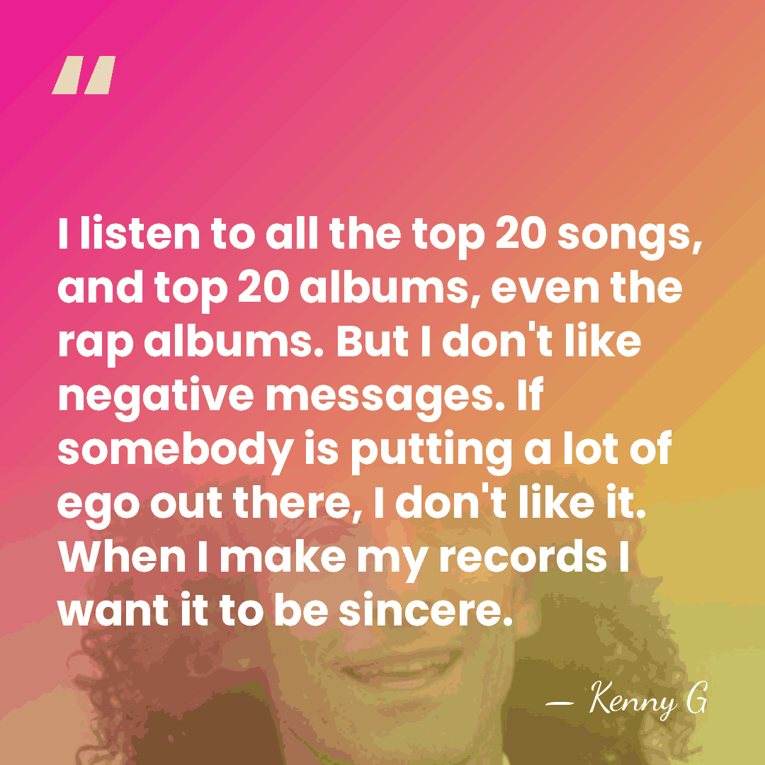 I listen to all the top 20 songs, and top 20 albums,&hellip; - Kenny G