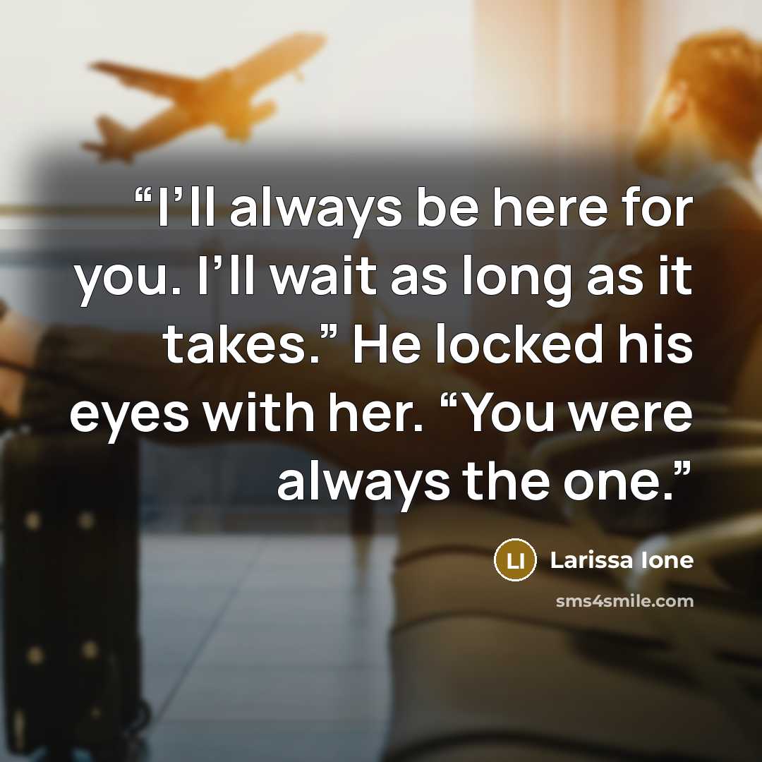 “I’ll always be here for you. I’ll wait as long as it takes.” He locked his eyes with her. “You were always the one.” quote by Larissa Ione