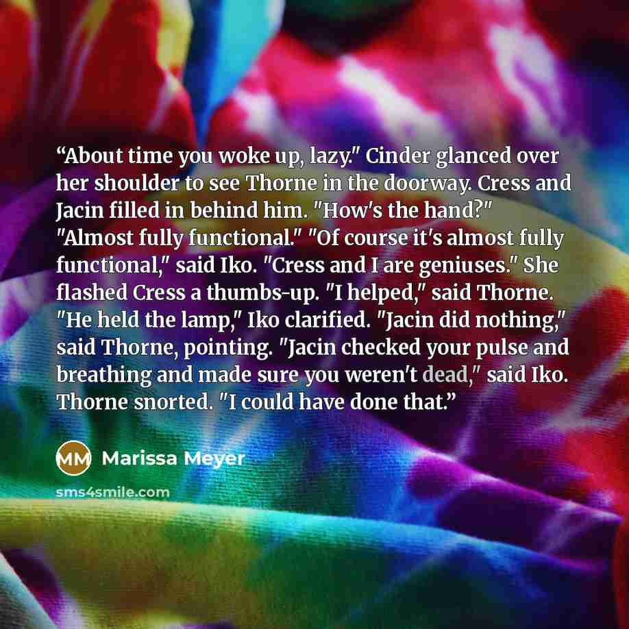 “About time you woke up, lazy." Cinder glanced over her shoulder to see Thorne in the doorway. Cress and Jacin filled in behind him. "How's the hand?" "Almost fully functional." "Of course it's almost fully functional," said Iko. "Cress and I are geniuses." She flashed Cress a thumbs-up. "I…” quote by Marissa Meyer