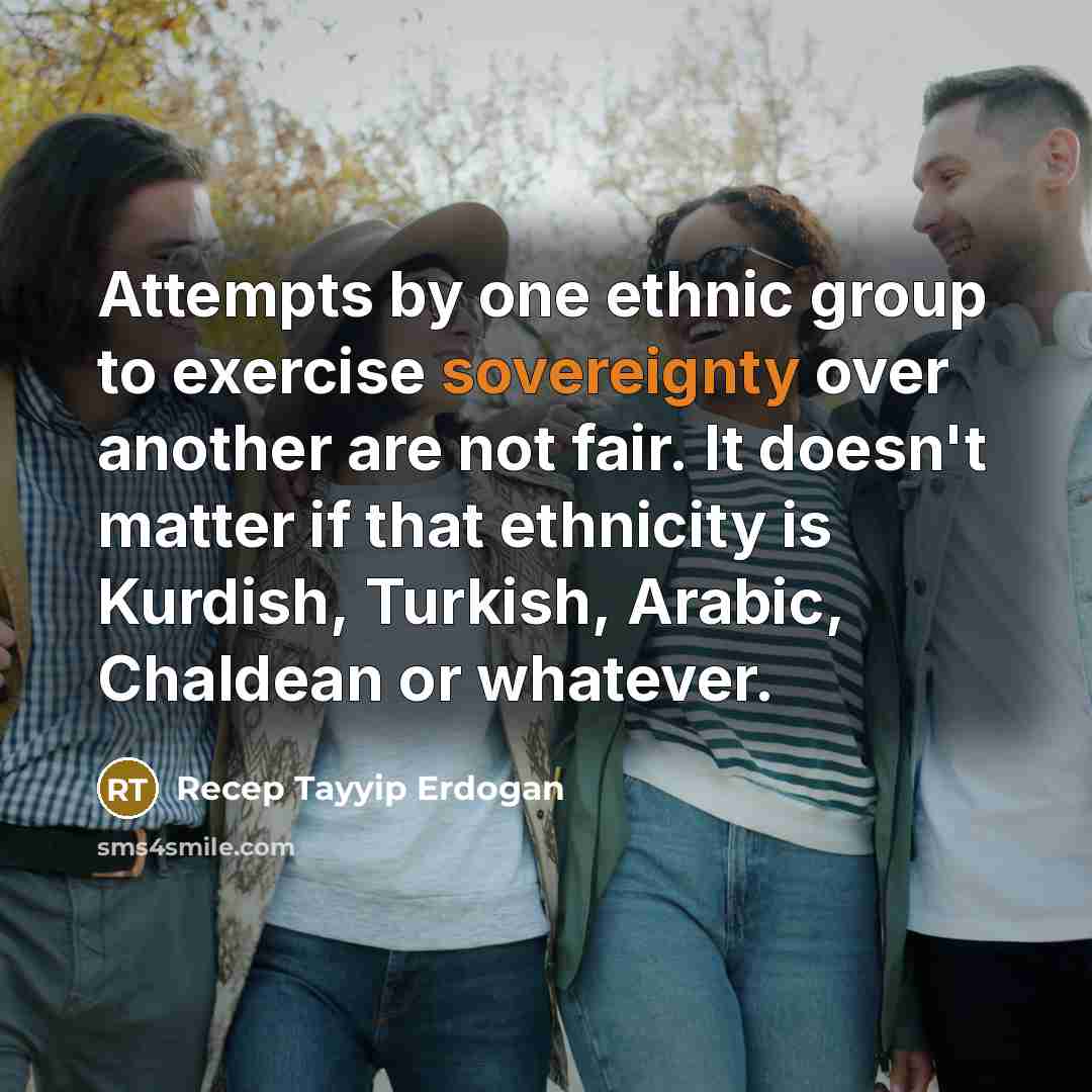 “Attempts by one ethnic group to exercise sovereignty over another are not fair. It doesn't matter if that ethnicity is Kurdish, Turkish, Arabic, Chaldean or whatever.” quote by Recep Tayyip Erdogan