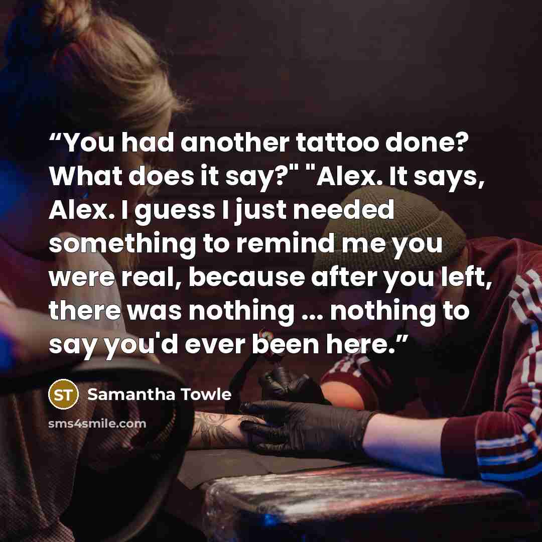 “You had another tattoo done? What does it say?" "Alex. It says, Alex. I guess I just needed something to remind me you were real, because after you left, there was nothing ... nothing to say you'd ever been here.” quote by Samantha Towle