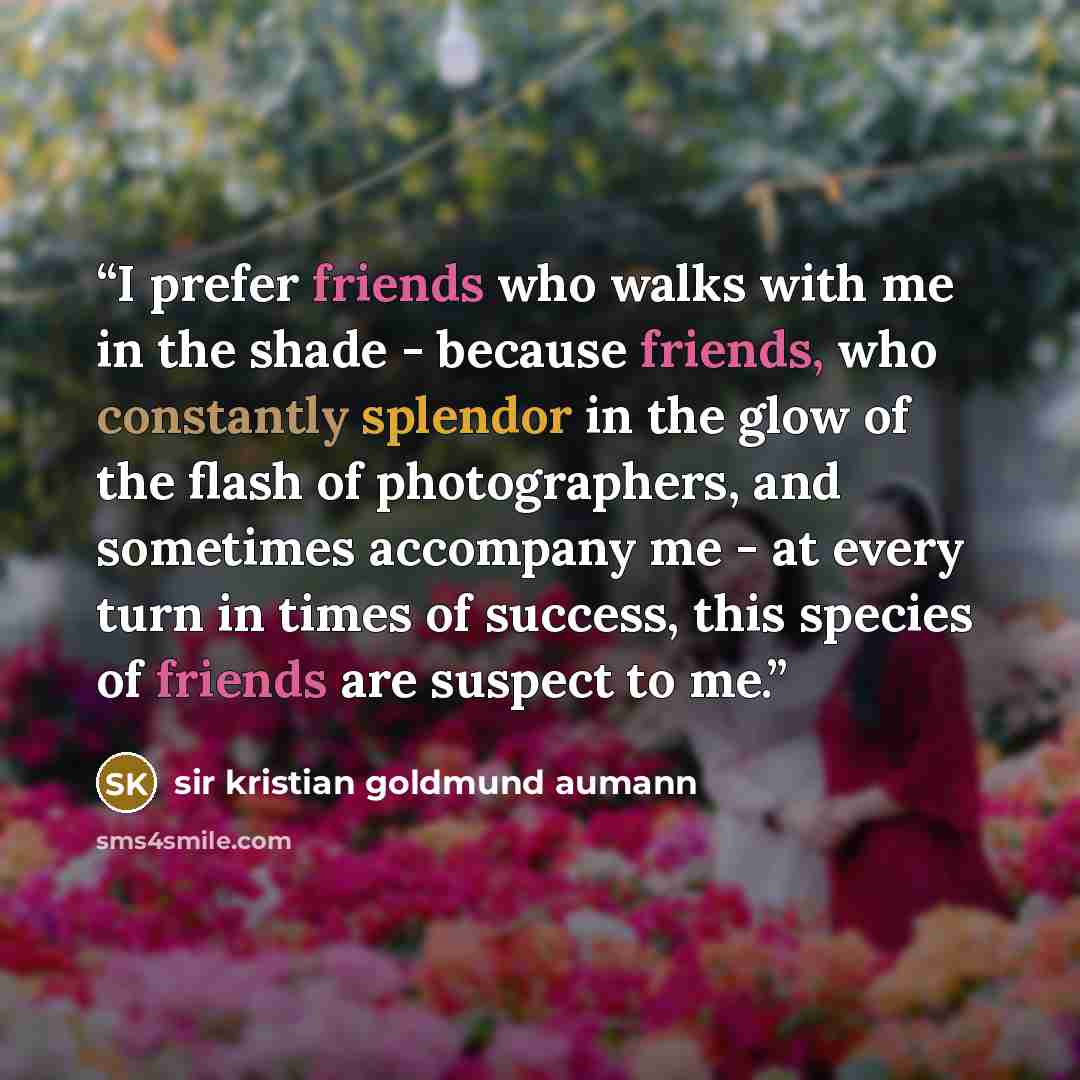 “I prefer friends who walks with me in the shade - because friends, who constantly splendor in the glow of the flash of photographers, and sometimes accompany me - at every turn in times of success, this species of friends are suspect to me.” quote by sir Kristian Goldmund Aumann
