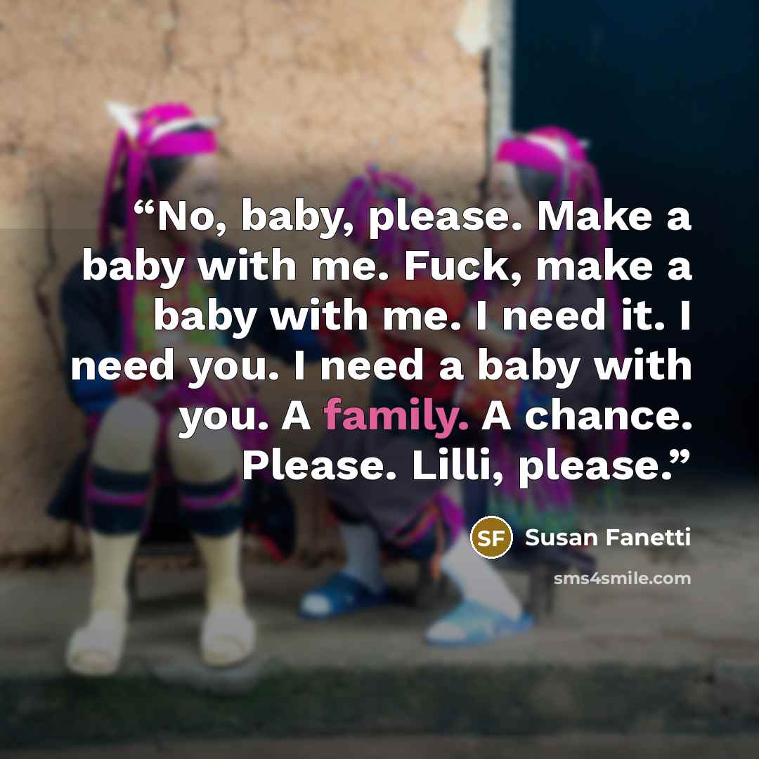 “No, baby, please. Make a baby with me. Fuck, make a baby with me. I need it. I need you. I need a baby with you. A family. A chance. Please. Lilli, please.” quote by Susan Fanetti