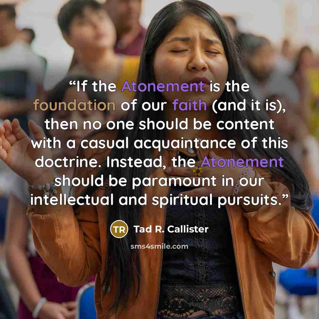 “If the Atonement is the foundation of our faith (and it is), then no one should be content with a casual acquaintance of this doctrine. Instead, the Atonement should be paramount in our intellectual and spiritual pursuits.” quote by Tad R. Callister