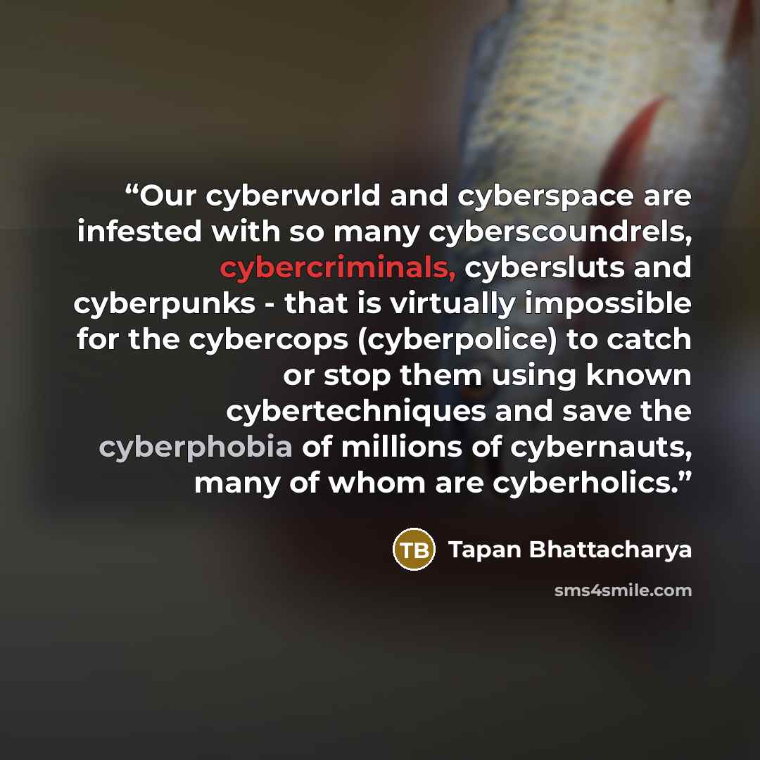 “Our cyberworld and cyberspace are infested with so many cyberscoundrels, cybercriminals, cybersluts and cyberpunks - that is virtually impossible for the cybercops (cyberpolice) to catch or stop them using known cybertechniques and save the cyberphobia of millions of cybernauts, many of whom are…” quote by Tapan Bhattacharya