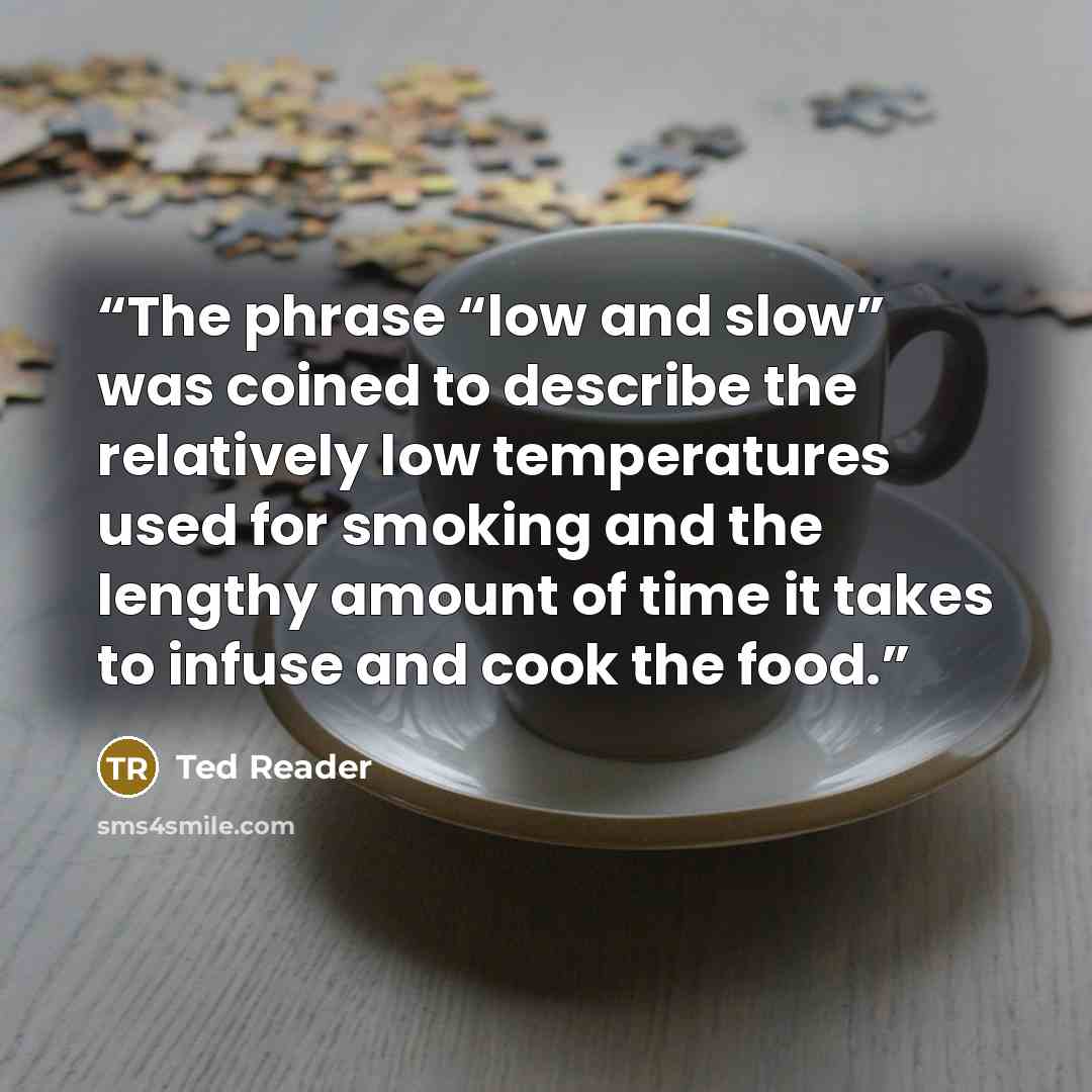 “The phrase “low and slow” was coined to describe the relatively low temperatures used for smoking and the lengthy amount of time it takes to infuse and cook the food.” quote by Ted Reader