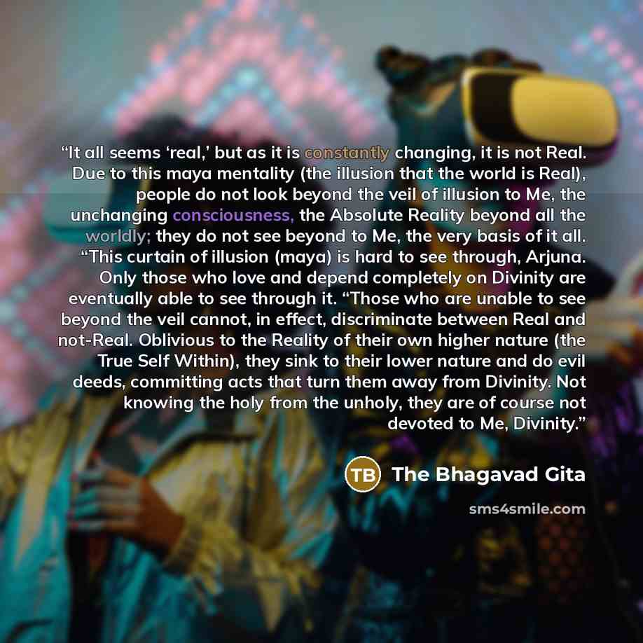 “It all seems ‘real,’ but as it is constantly changing, it is not Real. Due to this maya mentality (the illusion that the world is Real), people do not look beyond the veil of illusion to Me, the unchanging consciousness, the Absolute Reality beyond all the worldly; they do not see beyond to Me…” quote by The Bhagavad Gita