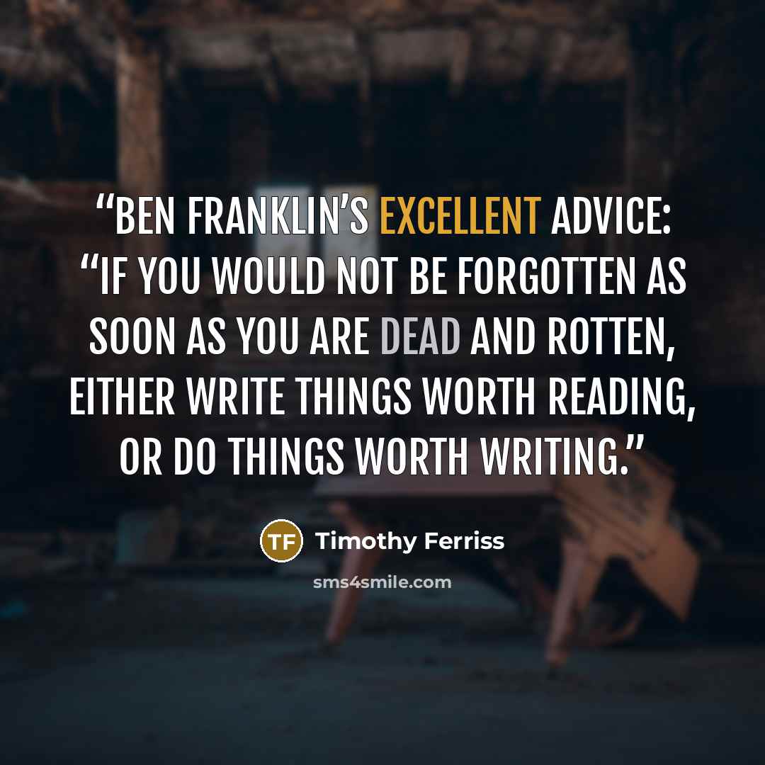 “Ben Franklin’s excellent advice: “If you would not be forgotten as soon as you are dead and rotten, either write things worth reading, or do things worth writing.” quote by Timothy Ferriss